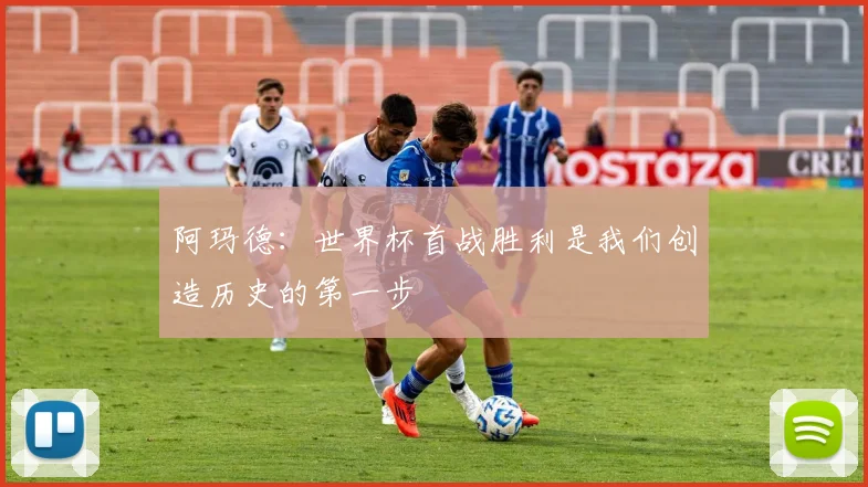 阿玛德：世界杯首战胜利是我们创造历史的第一步