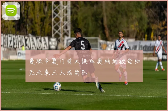 曼联今夏门将大换血奥纳纳被告知无未来三人或离队