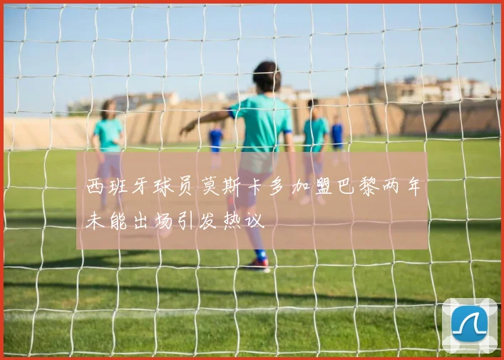 西班牙球员莫斯卡多加盟巴黎两年未能出场引发热议