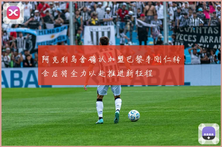 阿克利乌舍确认加盟巴黎李刚仁转会后将全力以赴推进新征程