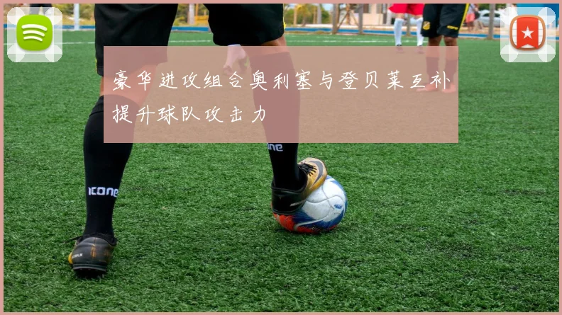 豪华进攻组合奥利塞与登贝莱互补提升球队攻击力