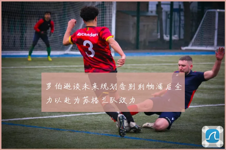 罗伯逊谈未来规划告别利物浦后全力以赴为苏格兰队效力