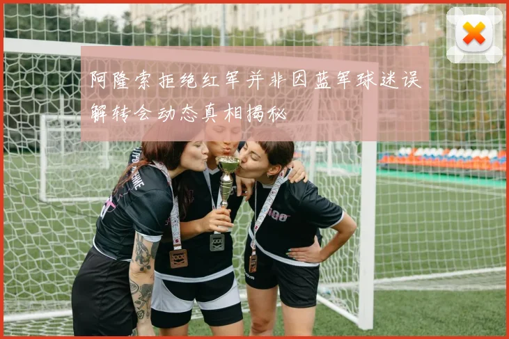 阿隆索拒绝红军并非因蓝军球迷误解转会动态真相揭秘
