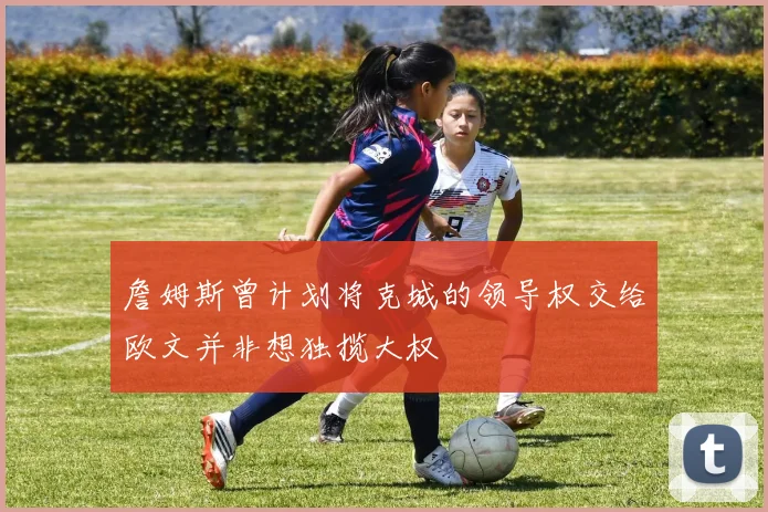 詹姆斯曾计划将克城的领导权交给欧文并非想独揽大权