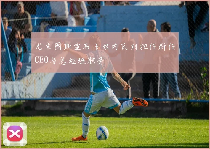 尤文图斯宣布卡尔内瓦利担任新任CEO与总经理职务