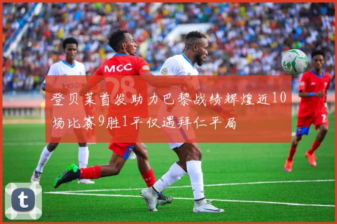 登贝莱首发助力巴黎战绩辉煌近10场比赛9胜1平仅遇拜仁平局