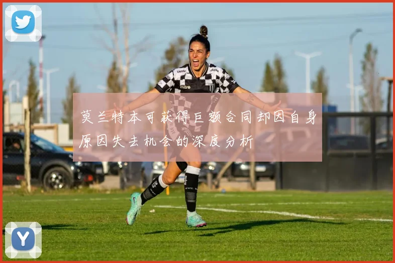 莫兰特本可获得巨额合同却因自身原因失去机会的深度分析