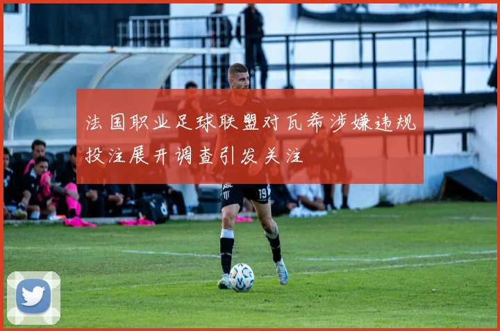 法国职业足球联盟对瓦希涉嫌违规投注展开调查引发关注