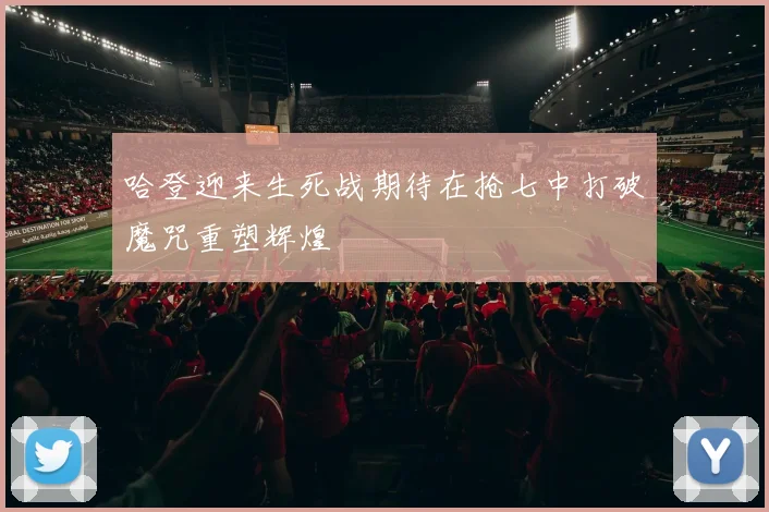 哈登迎来生死战期待在抢七中打破魔咒重塑辉煌