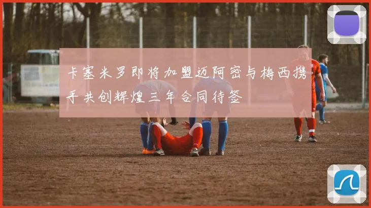 卡塞米罗即将加盟迈阿密与梅西携手共创辉煌三年合同待签