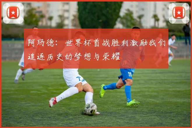 阿玛德：世界杯首战胜利激励我们追逐历史的梦想与荣耀