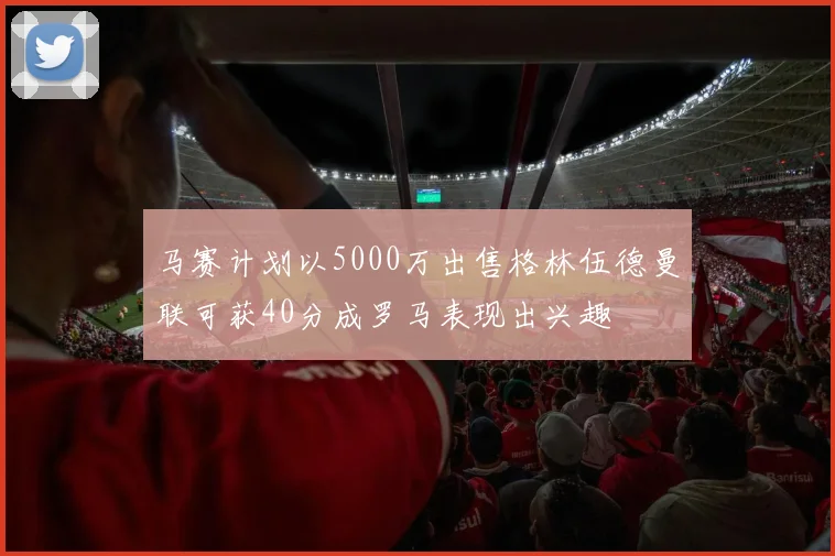 马赛计划以5000万出售格林伍德曼联可获40分成罗马表现出兴趣