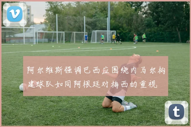 阿尔维斯强调巴西应围绕内马尔构建球队如同阿根廷对梅西的重视