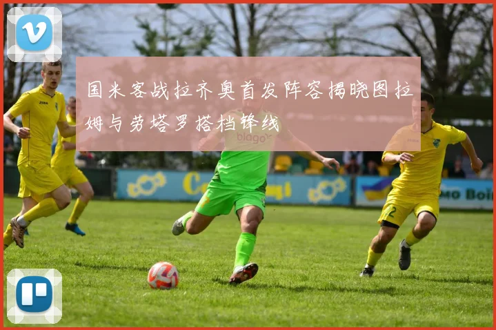 国米客战拉齐奥首发阵容揭晓图拉姆与劳塔罗搭档锋线